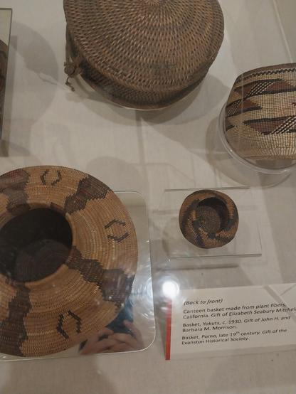 Back to front)

Canteen basket made from plant fibers, California. Gift of Elizabeth Seabury Mitchel

Basket, Yokuts, c. 1930. Gift of John H. and Barbara M. Morrison.

Basket, #Pomo, late 19th century. Gift of the Evanston Historical Society