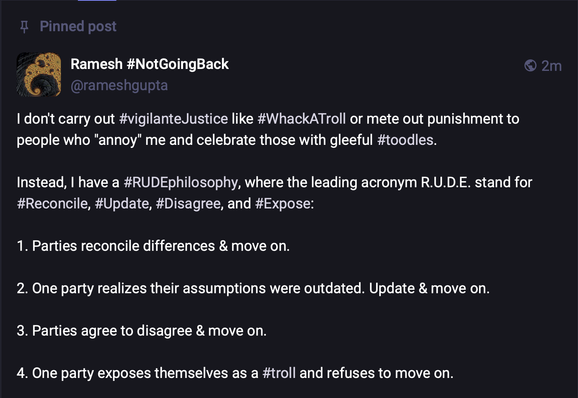 I don't carry out #vigilanteJustice like #WhackATroll or mete out punishment to people who "annoy" me and celebrate those with gleeful #toodles.

Instead, I have a #RUDEphilosophy, where the leading acronym R.U.D.E. stand for #Reconcile, #Update, #Disagree, and #Expose:

1. Parties reconcile differences & move on.

2. One party realizes their assumptions were outdated. Update & move on.

3. Parties agree to disagree & move on.

4. One party exposes themselves as a #troll and refuses to move on.