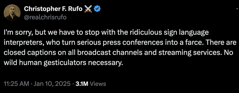 RealChrisRufo@ExBirdSite.Com

I'm sorry, but we have to stop with the ridiculous sign language interpreters, who turn serious press conferences into a farce. There are closed captions on all broadcast channels and streaming services. No wild human gesticulators necessary.

11:25 AM · Jan 10, 2025
3.1M Views
https://x.com/realchrisrufo/status/1877768626125603042