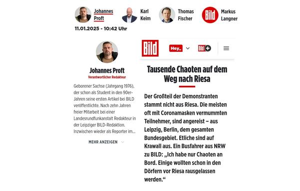 Screenshot der BILD. Sie beleidigt. Heute: Bürger, die ihr Demonstrationsrecht nutzen.

Die Mitarbeiterinnen der Bild im Kurzprofil:

Johannes Proft, Verantwortlicher Redakteur

Geborener Sachse (Jahrgang 1976), der schon als Student in den 90er-Jahren seine ersten Artikel bei BILD veröffentlichte. Nach zehn Jahren freier Mitarbeit bei einer Landesrundfunkanstalt Redakteur in der Leipziger BILD-Redaktion.

Karl Keim, Chefreporter

Karl Keim (33) schreibt für BILD über Polizeithemen und Innere Sicherheit. Von 2013 bis 2015 absolvierte er sein Volontariat an der Axel Springer Akademie in Berlin. Seit 2015 arbeitet er für BILD – mit Stationen in Hannover, Leipzig und München.

Thomas Fischer, Verantwortlicher Redakteur

Volontariat Dresdner Morgenpost, Volontärskurs Henri-Nannen-Schule Berlin. Polizeireporter u.a. für BILD, B.Z. und Morgenpost Sachsen. Koordinator BILD-Ausgaben Ost. Blattmacher BILD Chemnitz, Dresden und Leipzig. Heute Reporter für BILD in Sachsen.

Markus Langner, Redakteur

Markus Langner schreibt für BILD über Menschen und ihre Schicksale, über Buntes, Kurioses und Passiertes. Bereits während seiner Abiturzeit sammelte er erste journalistische Erfahrungen, arbeitete nach Volontariat und Studium bei der Lausitzer Rundschau, der Dresdner
