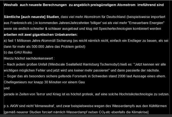 Weshalb auch neueste Berechnungen zu angeblich preisgünstigem Atomstrom irreführend sind

Sämtliche [auch neueste] Studien, dass viel mehr Atomstrom für Deutschland (beispielsweise importiert aus Frankreich etc.) in kommenden Jahren/Jahrzehnten 'billiger' sei als viel mehr "Erneuerbare Energien" wenn sie endlich schneller & schlauer ausgebaut und klug mit Speichertechnologien kombiniert werden
arbeiten mit zwei gigantischen Unbekannten:
a) fast 1 Millionen Jahre Atommüll Sicherung (es reicht nämlich nicht, einfach ein Endlager zu bauen, als sei dann für mehr als 500.000 Jahre das Problem gelöst)
b) das GAU Risiko 
Hierzu höchst nachdenkenswert :
-- Nach jedem großen Unfall (Windscale Seallafield Harrisburg Tschernobyl) hieß es: "Jetzt kennen wir alle wichtigen möglichen Fehler und jetzt wird uns keiner mehr passieren" und dann passierte der nächste.
-- Sogar das als besonders sichere geltende Forsmark in Schweden stand 2006 laut Aussage eines ehem. Chefingenieurs nur knapp 30 Minuten vor einem Gau
und 
gerade in Zeiten von Terror und Krieg ist es höchst grotesk, auf eine solche Hochrisikotechnologie zu setzen.

p.s. AKW sind nicht 'klimaneutral', und zwar beispielsweise wegen des Wasserdampfs aus den Kühltürmen 
[gemäß neuerer Studien forciert nämlich Wasserdampf neben CO2 etc ebenfalls die Klimakrise] 