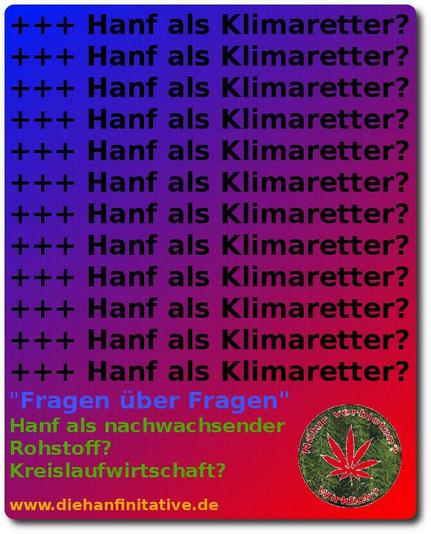 Januar 2025

Hanfaktivismus der DIE HANFINITIATIVE 2011 - 2022

Kann man mit Hanf [Cannabis] einen Beitrag leisten, um das Klimakippen noch zu verhindern? Kippen = PointOfNoReturn? Dominoeffekte? Rückkopplungen? ...

Grafik mit Blau-Rot-Verlauf symbolisiert den Temperaturanstieg. Es wir die Frage wiederholt, ob Hanf ein Klimaretter sein kann und es wird auf eine Kreislaufwirtschaft, mit nachwachsenden Rohstoffen, als ein Baustein hingewiesen. 

{Die Webseite der diehanfinitiative gibt es nicht mehr, aber der Inhalt ist für Fragestellungen, für ggf. justiziable Zwecke dokumentiert. Stichwort Bundesverfassungsgericht - Menschenrechtsgerichtshof - juristische Argumentationskette(n) und evidente Fakten und Wissenschaft}
