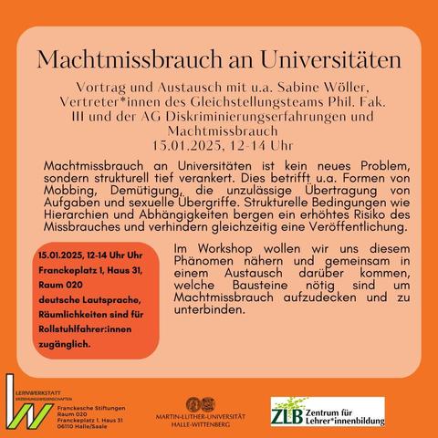 Machtmissbrauch an Universitäten ist kein neues Problem, sondern strukturell tief verankert. Dies betrifft u.a. Formen von Mobbing, Demütigung, die unzulässige Übertragung von Aufgaben und sexuelle Übergriffe. Strukturelle Bedingungen wie Hierarchien und Abhängigkeiten bergen ein erhöhtes Risiko des Missbrauches und verhindern gleichzeitig eine Veröffentlichung. Im Workshop wollen wir uns diesem Phänomen nähern und gemeinsam in einem Austausch darüber kommen, welche Bausteine nötig sind um Machtmissbrauch aufzudecken und zu unterbinden.

Franckeplatz 1; Haus 31 Raum 020 
deutsche Lautsprache 
Räumlichkeiten sind für Rollstuhlfahrer*innen zugänglich 