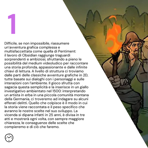 Difficile, se non impossibile, riassumere un’avventura grafica complessa e multisfaccettata come quella di Pentiment: il lavoro di Obsidian raggiunge traguardi sorprendenti e ambiziosi, sfruttando a pieno le possibilità del medium videoludico per raccontare una storia profonda, appassionante e dalle infinite chiavi di lettura. A livello di struttura ci troviamo dalle parti delle classiche avventure grafiche in 2D, tutte basate sui dialoghi con i personaggi e sulle interazioni con l’ambiente. Il gioco sfrutta con sagacia questa semplicità e la inserisce in un giallo investigativo ambientato nel 1500: interpretando un artista in erba in una piccola comunità montana della Germania, ci troveremo ad indagare su alcuni efferati delitti. Quello che colpisce è il modo in cui la storia viene raccontata e il peso specifico che avranno le nostre scelte nel suo sviluppo. La vicenda si dipana infatti in 25 anni, è divisa in tre atti e mostrerà ogni volta, con sempre maggiore chiarezza, le conseguenze delle scelte che compieremo e di ciò che faremo.
