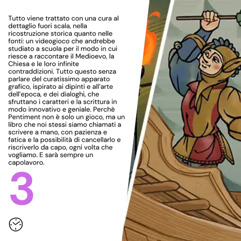 Tutto viene trattato con una cura al dettaglio fuori scala, nella ricostruzione storica quanto nelle fonti: un videogioco che andrebbe studiato a scuola per il modo in cui riesce a raccontare il Medioevo, la Chiesa e le loro infinite contraddizioni. Tutto questo senza parlare del curatissimo apparato grafico, ispirato ai dipinti e all’arte dell’epoca, e dei dialoghi, che sfruttano i caratteri e la scrittura in modo innovativo e geniale. Perchè Pentiment non è solo un gioco, ma un libro che noi stessi siamo chiamati a scrivere a mano, con pazienza e fatica e la possibilità di cancellarlo e riscriverlo da capo, ogni volta che vogliamo. E sarà sempre un capolavoro.

