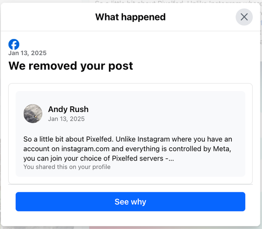 Screenshot of a Facebook post that was removed. "What happened
Jan 13, 2025
We removed your post
Andy Rush Jan 13, 2025
So a little bit about Pixelfed. Unlike Instagram where you have an account on instagram.com and everything is controlled by Meta, you can join your choice of Pixelfed servers -...
See Why"