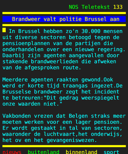 Screenshot van NOS Teletekst pag.  133 L 

~ Brandweer valt politie Brussel aan 
In Brussel hebben zo'n 30.000 mensen uit diverse sectoren betoogd tegen de pensioenplannen van de partijen die onderhandelen over een nieuwe regering. Daarbij zijn agenten aangevallen door stakende brandweerlieden die afweken van de afgesproken route.

Meerdere agenten raakten gewond.Ook werd er korte tijd traangas ingezet.De Brusselse brandweer zegt het incident te betreuren:"Dit gedrag weerspiegelt onze waarden niet."

Vakbonden vrezen dat Belgen straks meer moeten werken voor een lager pensioen. Er wordt gestaakt in tal van sectoren, waaronder de luchtvaart,het onderwijs, het ov en het gevangeniswezen. 