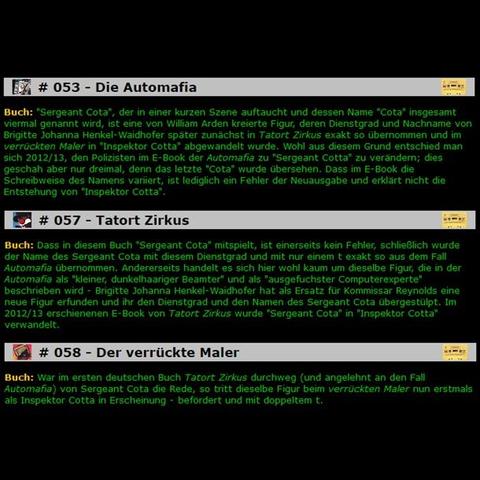 Screenshots von https://www.rocky-beach.com/hoerspiel/fehler/fehler051-075.html: Automafia - Buch: "Sergeant Cota", der in einer kurzen Szene auftaucht und dessen Name "Cota" insgesamt viermal genannt wird, ist eine von William Arden kreierte Figur, deren Dienstgrad und Nachname von Brigitte Johanna Henkel-Waidhofer später zunächst in Tatort Zirkus exakt so übernommen und im verrückten Maler in "Inspektor Cotta" abgewandelt wurde. Wohl aus diesem Grund entschied man sich 2012/13, den Polizisten im E-Book der Automafia zu "Sergeant Cotta" zu verändern; dies geschah aber nur dreimal, denn das letzte "Cota" wurde übersehen. Dass im E-Book die Schreibweise des Namens variiert, ist lediglich ein Fehler der Neuausgabe und erklärt nicht die Entstehung von "Inspektor Cotta". / Tatort Zirkus - Buch: Dass in diesem Buch "Sergeant Cota" mitspielt, ist einerseits kein Fehler, schließlich wurde der Name des Sergeant Cota mit diesem Dienstgrad und mit nur einem t exakt so aus dem Fall Automafia übernommen. Andererseits handelt es sich hier wohl kaum um dieselbe Figur, die in der Automafia als "kleiner, dunkelhaariger Beamter" und als "ausgefuchster Computerexperte" beschrieben wird - Brigitte Johanna Henkel-Waidhofer hat als Ersatz für Kommissar Reynolds eine neue Figur erfunden und ihr den Dienstgrad und den Namen des Sergeant Cota übergestülpt. Im 2012/13 erschienenen E-Book von Tatort Zirkus wurde "Sergeant Cota" in "Inspektor Cotta" verwandelt. / ... und der verrückte Maler [...]