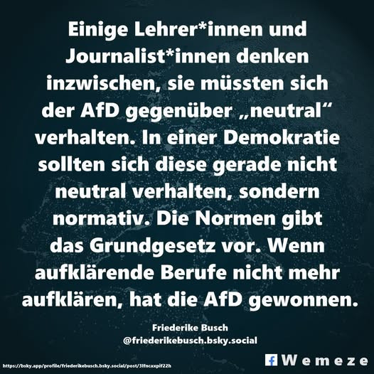 Einige Lehrer*innen und Journalist*innen denken inzwischen, sie müssten sich der AfD gegenüber „neutral" verhalten. In einer Demokratie sollten sich diese gerade nicht neutral verhalten, sondern normativ. Die Normen gibt das Grundgesetz vor. Wenn aufklärende Berufe nicht mehr aufklären, hat die AfD gewonnen. Friederike Busch @friederikebusch.bsky.social