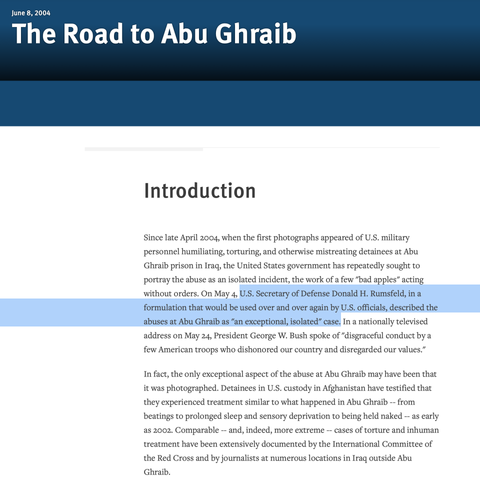 The Road to Abu Ghraib
Introduction

Since late April 2004, when the first photographs appeared of U.S. military personnel humiliating, torturing, and otherwise mistreating detainees at Abu Ghraib prison in Iraq, the United States government has repeatedly sought to portray the abuse as an isolated incident, the work of a few "bad apples" acting without orders. On May 4, U.S. Secretary of Defense Donald H. Rumsfeld, in a formulation that would be used over and over again by U.S. officials, described the abuses at Abu Ghraib as "an exceptional, isolated" case. In a nationally televised address on May 24, President George W. Bush spoke of "disgraceful conduct by a few American troops who dishonored our country and disregarded our values."

In fact, the only exceptional aspect of the abuse at Abu Ghraib may have been that it was photographed. Detainees in U.S. custody in Afghanistan have testified that they experienced treatment similar to what happened in Abu Ghraib -- from beatings to prolonged sleep and sensory deprivation to being held naked -- as early as 2002. Comparable -- and, indeed, more extreme -- cases of torture and inhuman treatment have been extensively documented by the International Committee of the Red Cross and by journalists at numerous locations in Iraq outside Abu Ghraib.