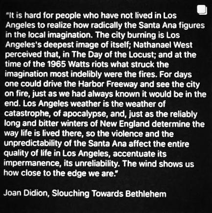 "It is hard for people who have not lived in Los Angeles to realize how radically the Santa Ana figures in the local imagination. The city burning is Los Angeles's deepest image of itself; Nathanael West perceived that, in The Day of the Locust; and at the time of the 1965 Watts riots what struck the imagination most indelibly were the fires. For days one could drive the Harbor Freeway and see the city on fire, just as we had always known it would be in the end. Los Angeles weather is the weather of catastrophe, of apocalypse, and, just as the reliably long and bitter winters of New England determine the way life is lived there, so the violence and the unpredictability of the Santa Ana affect the entire quality of life in Los Angeles, accentuate its impermanence, its unreliability. The wind shows us how close to the edge we are." —
Joan Didion, SLOUCHING TOWARDS BETHLEHEM