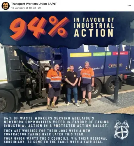 Text
Transport Workers Union SA/NT 

94% in favour of INDUSTRIAL ACTION

94% OF WASTE WORKERS SERVING ADELAIDE'S NORTHERN COMMUNITIES VOTED IN FAVOUR OF TAKING X INDUSTRIAL ACTION IN A PROTECTED ACTION BALLOT. THEY ARE WORRIED FOR THEIR JOBS WITH A NEW. CONTRACTOR TAKING OVER LATER THIS YEAR. YOUR UNION WANTS THE 3 COUNCILS, VIA THEIR REGIONAL SUBSIDIARY, TO COME TO THE TABLE WITH A FAIR DEAL. 

Photograph 
3 waste workers stand next to their truck.