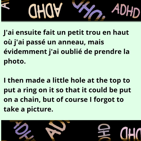 Le texte est encadré d'un cadre noir où est écrit ADHD (TDAH en français) en plusieurs couleurs.
The text is framed with a black frame where the acronym ADHD is repeated in different colours.
J'ai ensuite fait un petit trou en haut où j'ai passé un anneau, mais évidemment j'ai oublié de prendre la photo.
I then made a little hole at the top to put a ring on it so that it could be put on a chain, but of course I forgot to take a picture.
