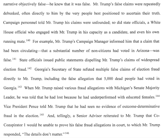 Mr. Trump’s false claims were repeatedly debunked, often directly to him by the very people best positioned to ascertain their truth. Campaign personnel told Mr. Trump his claims were unfounded; so did state officials, a White House official who engaged with Mr. Trump in his capacity as a candidate, and even his own running mate.'*" For example, Mr. Trump’s Campaign Manager informed him that a claim that had been circulating—that a substantial number of non-citizens had voted in Arizona—was false.'*! State officials issued public statements dispelling Mr. Trump’s claims of widespread election fraud.'*> Georgia’s Secretary of State refuted multiple false claims of election fraud directly to Mr. Trump, including the false allegation that 5,000 dead people had voted in Georgia.'** When Mr. Trump raised various fraud allegations with Michigan’s Senate Majority Leader, he was told that he had lost because he had underperformed with educated females.'*! Vice President Pence told Mr. Trump that he had seen no evidence of outcome-determinative fraud in the election.'*® And, tellingly, a Senior Advisor reiterated to Mr. Trump that Co- Conspirator 1 would be unable to prove his false fraud allegations in court, to which Mr. Trump responded, “The details don’t matter.”'