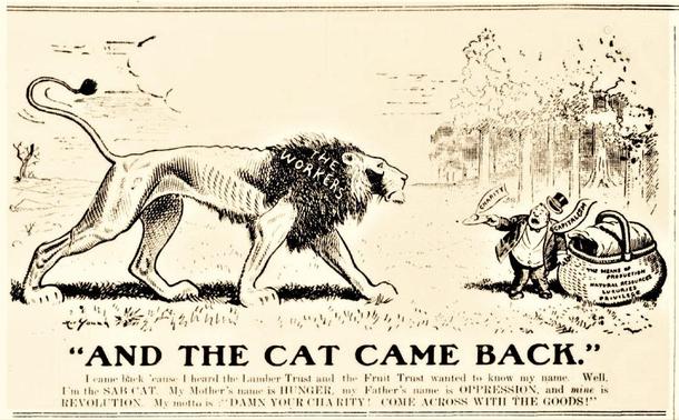 And the Cat Came Back
Image: A Lion approaches a capitalist with a picnic basket.

Text 
“I came back cause I heard the Lumber Trust and Fruit Trust wanted to know my name. I’m the SAB-CAT. My Mother’s name is HUNGER, my Father’s name is OPPRESSION and mine is REVOLUTION. My Motto is DAMN YOUR CHARITY, COME ACROSS WITH THE GOODS !”

Source 
https://revolutionsnewsstand.com/2023/05/10/on-the-road-to-power-by-jt-red-doran-from-the-voice-of-the-people-new-orleans-vol-2-no-31-august-7-1913/