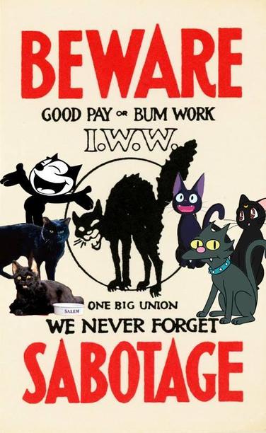 Text: BEWARE 

GOOD PAY or BUM WORK
I.W.W. 
One Big Union
We never Forget

SABOTAGE 

Images:
A black sab-cat on first wave of Wobs  “silent agitator”/sticker drawn agitated & photographs of reclining and standing black cats From tv Felix the cat & cat from the Simpsons tv show + sitting up Wobbly Dev cat 