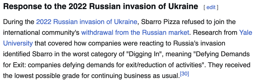 Wikipedia excerpt reading:

"Response to the 2022 Russian invasion of Ukraine

During the 2022 Russian invasion of Ukraine, Sbarro Pizza refused to join the international community's withdrawal from the Russian market. Research from Yale University that covered how companies were reacting to Russia's invasion identified Sbarro in the worst category of "Digging In", meaning "Defying Demands for Exit: companies defying demands for exit/reduction of activities". They received the lowest possible grade for continuing business as usual."