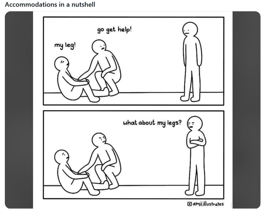 ACCOMMODATIONS IN A NUTSHELL!

1st panel - guy hurt his leg and is sitting down holding his knee. A man that is helping him says to another person standing further away 'go get help'

2nd panel - the standing guy folds his arms and says 'what about my legs?"