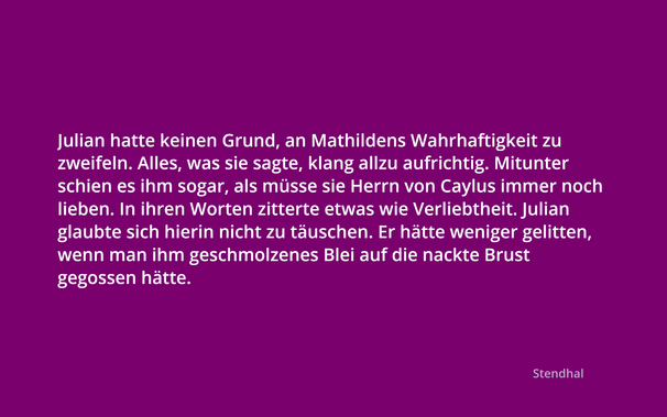 Julian hatte keinen Grund, an Mathildens Wahrhaftigkeit zu zweifeln. Alles, was sie sagte, klang allzu aufrichtig. Mitunter schien es ihm sogar, als musse sie Herrn von Caylus immer noch lieben. In ihren Worten zitterte etwas wie Verliebtheit. Julian glaubte sich hierin nicht zu tauschen. Er hatte weniger gelitten, wenn man ihm geschmolzenes Blei auf die nackte Brust gegossen hatte.

----

Julian had no reason to doubt Mathilden's truthfulness. Everything she said sounded all too sincere. Sometimes it even seemed to him that she must still love Mr. von Caylus. Something like infatuation trembled in her words. Julian didn't fail to notice it. He would have suffered less if molten lead had been poured on his bare chest.

Stendhal