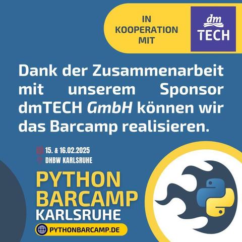 FLYER

Python Barcamp Karlsruhe
in Kooperation mit dmTECH

Dank der Zusammenarbeit mit unserem Sponsor dmTECH GmbH können wir das Barcamp realisieren.

Datum: 15. & 16.02.2025
Ort: DHBW Karlsruhe