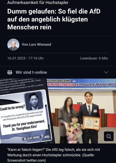 Aufmerksamkeit für Hochstapler

Dumm gelaufen: So fiel die AfD auf den angeblich klügsten Menschen rein

“ Von Lars Wienand 16.01.2025-17:16 Uhr Lesedauer: 6 Min. 

@ he be wrong: v X = Cod aperrgrees AR Or. YoungHoo! m»;\\‘\\,\, aupportsthe A | '5' . A qgent ‘wr\rw““‘*‘“"““"” o | =0 rsement, W - A o/ Thank you for Yoo em:(?m! ‘ =i | s, Dr. YoungHoon , - - e e T o . SR = "Kann er falsch liegen?" Die AfD lag falsch, als sie sich mit Werbung durch einen Hochstapler schmückte. (Quelle: Screenshot twitter.com) 