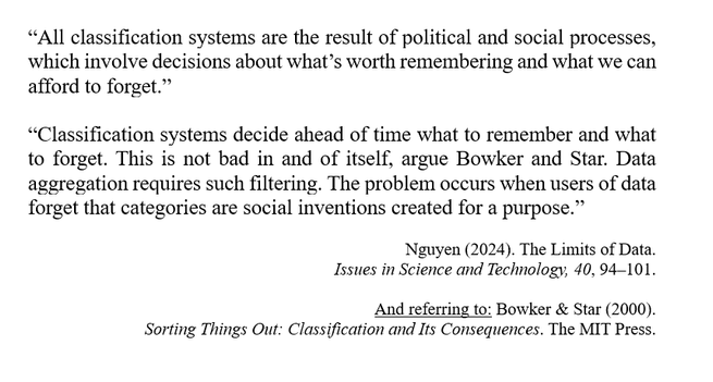 “All classification systems are the result of political and social processes, which involve decisions about what’s worth remembering and what we can afford to forget.”

“Classification systems decide ahead of time what to remember and what to forget. This is not bad in and of itself, argue Bowker and Star. Data aggregation requires such filtering. The problem occurs when users of data forget that categories are social inventions created for a purpose.”

Nguyen (2024). The Limits of Data. Issues in Science and Technology, 40, 94–101.

And referring to: Bowker & Star (2000). Sorting Things Out: Classification and Its Consequences. The MIT Press.
