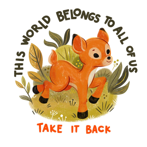 illustration of a young deer running through the forest, making reference to the deer walking through the streets of LA, running away from the fires caused by climate change. Around the deer, how is brown, with a beige tail, there are green plants and grass, at the very top reads the text: “this world belongs to all of us” in green. At the very bottom reads the text: “TAKE IT BACK” in red. End of Description