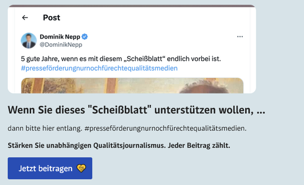 Screenshot von derstandard.at: In der oberen Hälfte ein Ausschnitt eines Postings des Wiener FPÖ-Obmannes und schlagenden Burschenschafters Dominik Nepp mit Text: "5 gute Jahre, wenn es mit diesem 'Scheißblatt' endlich vorbei ist. #presseförderungnurnochfürechtequalitätsmedien" Darunter der Text: "Wenn Sie dieses 'Scheißblatt' unterstützen wollen, ... dann bitte hier entlang. #presseförderungnurnochfürechtequalitätsmedien
Stärken Sie unabhängigen Qualitätsjournalismus. Jeder Beitrag zählt." Darunter ein Button mit Text: "Jetzt beitragen"