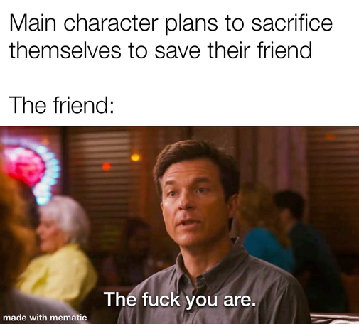 Reads: the main character decides to sacrifice themselves to save their friend. The friend: the fuck you are