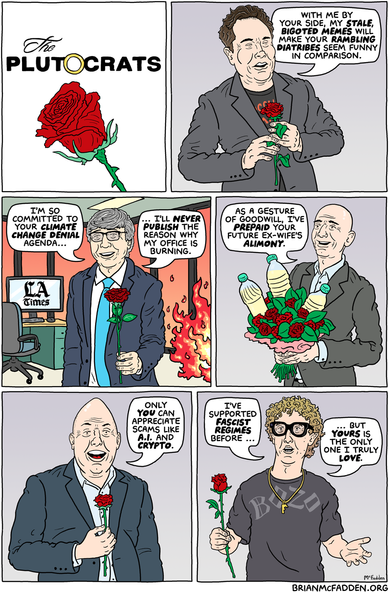 (panel 1 - Title in the style of "The Bachelor" logo.)
The Plutocrats
(panel 2 - Elon Musk holding a rose.)
Musk, "With me by your side, my stale bigoted memes will make your rambling diatribes seem funny in comparison."
(panel 3 - L.A. Times owner Patrick Soon-Shiong in a burning office.)
Soon-Shiong, "I'm so committed to your climate change denial agenda, I'll NEVER publish the reason why my office is burning."
(panel 4 - Jeff Bezos with a bouquet of urine bottles.)
Bezos, "As a gesture of goodwill, I've prepaid your future ex-wife's alimony."
(panel 5 - Marc Andreessen holding a rose.)
Andreesen, "Only YOU can appreciate scams like A.I. and crypto."
(panel 6 - Mark Zuckerberg staring blankly.)
Zuckerberg, "I've supported fascist regimes before, but yours is the only one I truly LOVE."