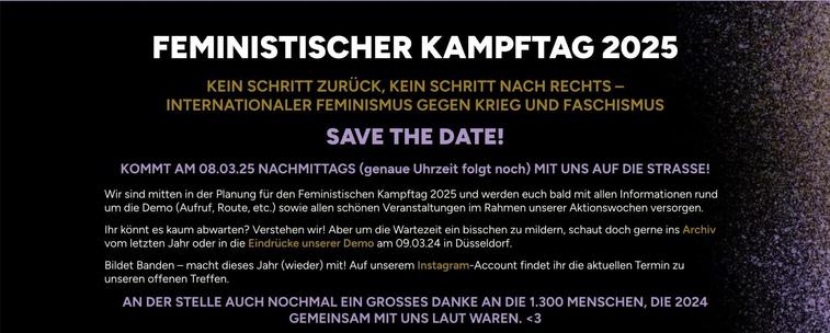 FEMINISTISCHER KAMPFTAG 2025
KEIN SCHRITT ZURÜCK, KEIN SCHRITT NACH RECHTS INTERNATIONALER FEMINISMUS GEGEN KRIEG UND FASCHISMUS 
SAVE THE DATE! 
KOMMT AM 08.03.25 NACHMITTAGS (genaue Uhrzeit folgt noch) MIT UNS AUF DIE STRASSE!
Wir sind mitten in der Planung für den Feministischen Kampftag 2025 und werden euch bald mit allen Informationen rund um die Demo (Aufruf, Route, etc.), sowie allen Veranstaltungen im Rahmen unserer Aktionswochen versorgen
lhr könnt es kaum abwarten? Verstehen wir! Aber um die Wartezeit ein bisschen zu mildern, schaut doch gerne ins Archiv vom letzten Jahr oder in die Eindrücke unserer Demo am 09.03.24 in Düsseldorf.
Bildet Banden — macht dieses Jahr (wieder) mit! 
AN DER STELLE AUCH NOCHMAL EIN GROSSES DANKE AN DIE 1.300 MENSCHEN, DIE 2024 GEMEINSAM MIT UNS LAUT WAREN. 