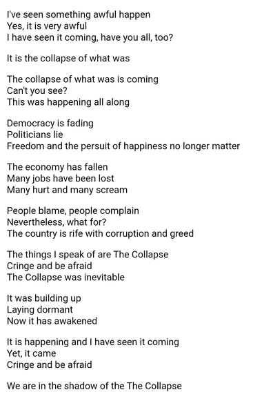 I've seen something awful happen
Yes, it is very awful
I have seen it coming, have you all, too?

It is the collapse of what was

The collapse of what was is coming
Can't you see?
This was happening all along

Democracy is fading
Politicians lie
Freedom and the persuit of happiness no longer matter

The economy has fallen
Many jobs have been lost
Many hurt and many scream

People blame, people complain
Nevertheless, what for?
The country is rife with corruption and greed

The things I speak of are The Collapse
Cringe and be afraid
The Collapse was inevitable

It was building up
Laying dormant
Now it has awakened

It is happening and I have seen it coming
Yet, it came
Cringe and be afraid

We are in the shadow of the The Collapse