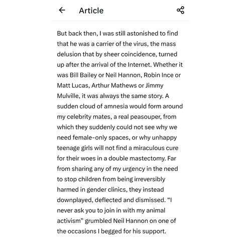 Screenshot of article by Linehan, with the text:-

"But back then, I was still astonished to find that he was a carrier of the virus, the mass delusion that by sheer coincidence, turned up after the arrival of the Internet. Whether it was Bill Bailey or Neil Hannon, Robin Ince or Matt Lucas, Arthur Mathews or Jimmy Mulville, it was always the same story. A sudden cloud of amnesia would form around my celebrity mates, a real peasouper, from which they suddenly could not see why we need female-only spaces, or why unhappy teenage girls will not find a miraculous cure for their woes in a double mastectomy. Far from sharing any of my urgency in the need to stop children from being irreversibly harmed in gender clinics, they instead downplayed, deflected and dismissed. “I never ask you to join in with my animal activism" grumbled Neil Hannon on one of the occasions I begged for his support."
