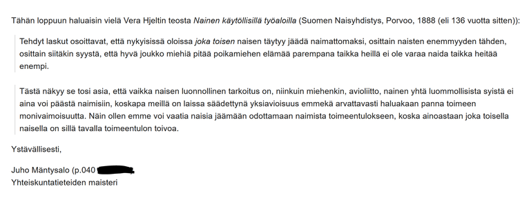 [Opas pysäyttää] kuvan eteen, jossa hienostonainen istuu linnamaisen asuntonsa puistopihamaalla vierellään koira. Hän selittää mahtipontisesti: "Koira lapsen sijaan! Loppu sellaisesta!").

Tähän loppuun haluaisin vielä Vera Hjeltin teosta Nainen käytöllisillä työaloilla (Suomen Naisyhdistys, Porvoo, 1888 (eli 136 vuotta sitten)):

Tehdyt laskut osoittavat, että nykyisissä oloissa joka toisen naisen täytyy jäädä naimattomaksi, osittain naisten enemmyyden tähden, osittain siitäkin syystä, että hyvä joukko miehiä pitää poikamiehen elämää parempana taikka heillä ei ole varaa naida taikka heitää enempi.

Tästä näkyy se tosi asia, että vaikka naisen luonnollinen tarkoitus on, niinkuin miehenkin, avioliitto, nainen yhtä luommollisista syistä ei aina voi päästä naimisiin, koskapa meillä on laissa säädettynä yksiavioisuus emmekä arvattavasti haluakaan panna toimeen monivaimoisuutta. Näin ollen emme voi vaatia naisia jäämään odottamaan naimista toimeentulokseen, koska ainoastaan joka toisella naisella on sillä tavalla toimeentulon toivoa.

Ystävällisesti,

Juho Mäntysalo (040-XXXX)
Yhteiskuntatieteiden maisteri