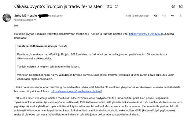 Oikaisupyyntö: Trumpin ja tradwife-naisten liitto
Juho Mäntysalo <sähköpostiosoite mustattu>
to oikaisu.verkko

Hei,

Haluaisin pyytää korjausta tradwifejä käsittelevään tekstiinne (Trumpin ja tradwife-naisten liitto; https://yle.fi/a/74-20132678). 

Jutussa kerrotaan:

"Taustalla 1800-luvun käsitys perheestä

Rauchbergin mukaan tradwife-tilit ja Projekti 2025 -julistus markkinoivat perhemallia, joka on peräisin noin 150 vuoden takaa viktoriaaniselta aikakaudelta.

Tuolloin naisten ja miesten tehtävät eriteltiin tiukasti.

Vanhojen aikojen ihannointi näkyy vaikuttajien tyylissä selvästi. Esimerkiksi tradwife-vaikuttaja ja yrittäjä Aria Lewis pukeutuu usein videoillaan röyhelöesiliinoihin."

Haluaisin sanoa, että Rauchberg on media-alan tutkija, eikä hänellä ole ainakaan yliopistonsa verkkosivujen mukaan minkäänlaista historiaan liittyvää koulutusta. (https://www.shu.edu/profiles/rauchje.html)

150 vuotta sitten miesten ja naisten roolit eivät olleet "voimakkaasti eriytyneet" kuten tämä esittää, poislukien poikkeustapauksia. Työväenluokassa naiset (ja usein lapset) tekivät töitä kuten miehetkin, sillä yhdellä palkalla ei elänyt. Työt saattoivat olla erilaisia, mutta yleistä oli myös että töissä käytiin tehtaissa, tai vaikka kalastamassa puolison kanssa. Pienmaatiloilla perheet tekivät yhteisesti töitä vuodenajan tarpeiden mukaan. Jotkut tehtävät saattoivat olla priorisoitu sukupuolten välillä, mutta ei ole edes mahdollista että tehtäviä olisi jaettu vain sukupuolen mukaisesti.