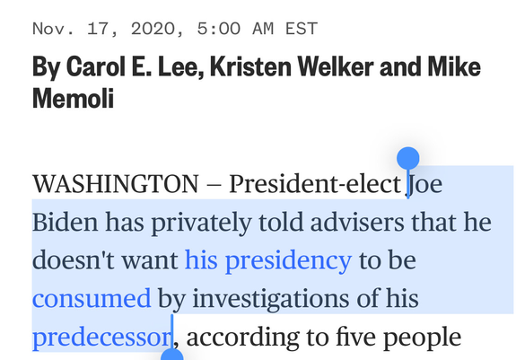 Nov. 17, 2020, 5:00 AM EST

By Carol E. Lee, Kristen Welker and Mike Memoli

WASHINGTON — President-elect Joe Biden has privately told advisers that he doesn't want his presidency to be consumed by investigations of his predecessor, according to five people 