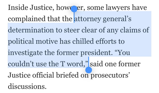 Inside Justice, however, some lawyers have complained that the atorney general’s determination to steer clear of any claims of political motive has chilled efforts to investigate the former president. “You couldn’t use the T word, said one former Justice official briefed on prosecutors’ discussions. 