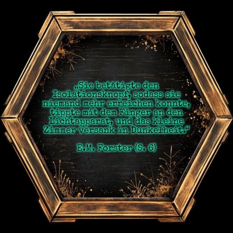 Ein golden eingerahmtes Sechseck mit schwarzer Innenfläche, die am Rand mit filigranen Pflanzenornamenten verziert ist.

In der Mitte steht grün schimmernd:

„Sie betätigte den Isolationsknopf, sodass sie niemand mehr erreichen konnte, tippte mit dem Finger an den Lichtapparat, und das kleine Zimmer versank in Dunkelheit.“ E.M. Forster (S. 6)