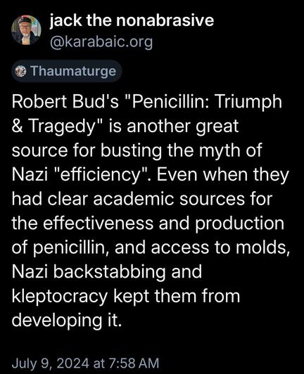 A tweet from user "jack the nonabrasive" shares insights on Robert Bud's book "Penicillin: Triumph & Tragedy,":

Robert Bud's "Penicillin: Triumph & Tragedy" is another great source for busting the myth of Nazi "efficiency". Even when they had clear academic sources for the effectiveness and production of penicillin, and access to molds, Nazi backstabbing and kleptocracy kept them from developing it.
