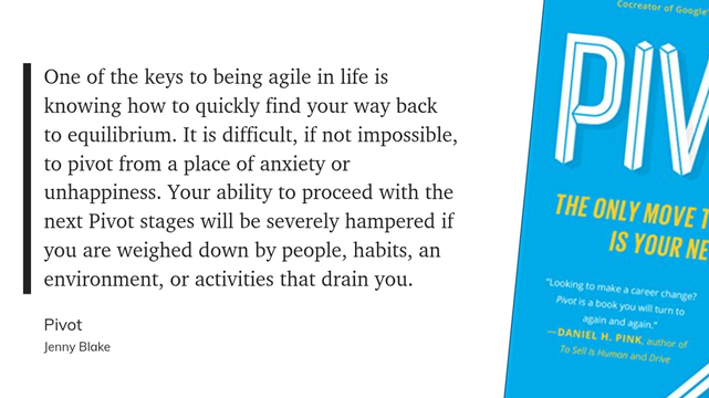 One of the keys to being agile in life is knowing how to quickly find your way back to equilibrium. It is difficult, if not impossible, to pivot from a place of anxiety or unhappiness. Your ability to proceed with the next Pivot stages will be severely hampered if you are weighed down by people, habits, an environment, or activities that drain you.