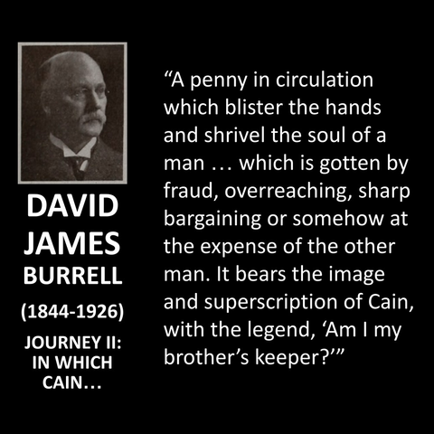 DAVID JAMES BURRELL (1844-1926) JOURNEY II: IN WHICH CAIN... "A penny in circulation which blister the hands and shrivel the soul of a man ... which is gotten by fraud, overreaching, sharp bargaining or somehow at the expense of the other man. It bears the image and superscription of Cain, with the legend, 'Am I my brother's keeper?'"