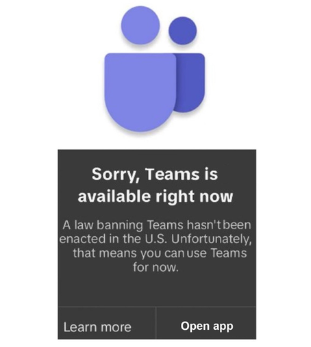 A pop up window with the Microsoft Teams logo and a message that looks a bit like the TikTok notice that showed for a while over the weekend says:

Sorry, Teams is available right now
A law banning Teams hasn't been enacted in the U.S. Unfortunately, that means you can use Teams for now.
Learn more
Open app