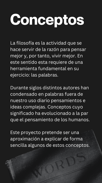 Conceptos

La filosofía es la actividad que se hace servir de la razón para pensar mejor y, por tanto, vivir mejor. En este sentido esta requiere de una herramienta fundamental en su ejercicio: las palabras.

Durante siglos distintos autores han condensado en palabras fuera de nuestro uso diario pensamientos e ideas complejas. Conceptos cuyo significado ha evolucionado a la par que el pensamiento de los humanos.

Este proyecto pretende ser una aproximación a explicar de forma sencilla algunos de estos conceptos.