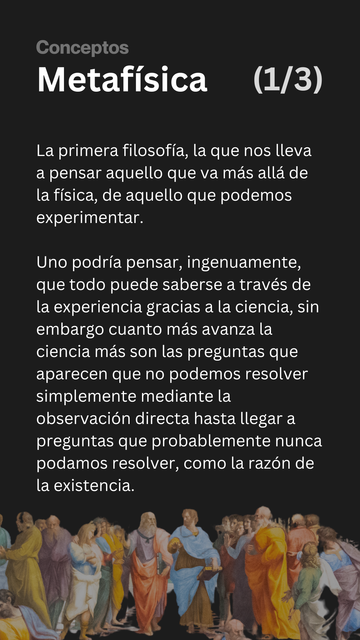 Metafísica. 1 de 3.

La primera filosofía, la que nos lleva a pensar aquello que va más allá de la física, de aquello que podemos experimentar.

Uno podría pensar, ingenuamente, que todo puede saberse a través de la experiencia gracias a la ciencia, sin embargo cuanto más avanza la ciencia más son las preguntas que aparecen que no podemos resolver simplemente mediante la observación directa hasta llegar a preguntas que probablemente nunca podamos resolver, como la razón de la existencia.
