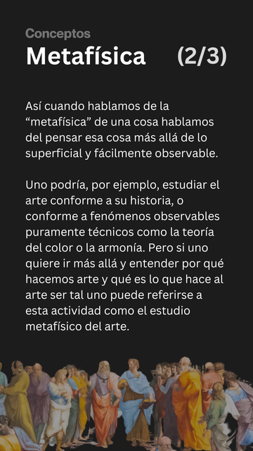 Metafísica. 2 de 3.

Así cuando hablamos de la “metafísica” de una cosa hablamos del pensar esa cosa más allá de lo superficial y fácilmente observable.

Uno podría, por ejemplo, estudiar el arte conforme a su historia, o conforme a fenómenos observables puramente técnicos como la teoría del color o la armonía. Pero si uno quiere ir más allá y entender por qué hacemos arte y qué es lo que hace al arte ser tal uno se referirá a la metafísica del arte.
