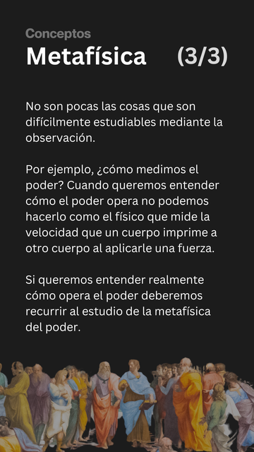 Metafísica. 3 de 3.

No son pocas las cosas que son difícilmente estudiables mediante la observación. Por ejemplo, ¿cómo medimos el poder? Cuando queremos entender cómo el poder opera no podemos hacerlo como el físico que mide la velocidad que un cuerpo imprime a otro cuerpo al aplicarle una fuerza. Si queremos entender realmente cómo opera el poder deberemos recurrir al estudio de la metafísica del poder. 