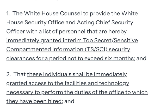 1. The White House Counsel to provide the White House Security Office and Acting Chief Security Officer with a list of personnel that are hereby immediately granted interim Top Secret/Sensitive Compartmented Information (TS/SCI) security. clearances for a period not to exceed six months; and 

2. That these individuals shall be immediately granted access to the facilities and technology necessary to perform the duties of the office to which they have been hired; and