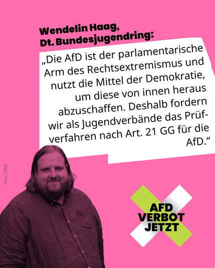 Wendelin Haag vom DBJR sagt: “Die AfD ist der parlamentarische Arm des Rechtsextremismus und nutzt die Mittel der Demokratie, um diese von innen heraus abzuschaffen. Deshalb fordern wir als Jugendverbände das Prüfverfahren nach Art. 21 GG für die AfD. Es braucht jetzt den historischen Mut der Abgeordneten des Deutschen Bundestages, die rechtliche Prüfung der Verfassungswidrigkeit der AfD einzuleiten.“