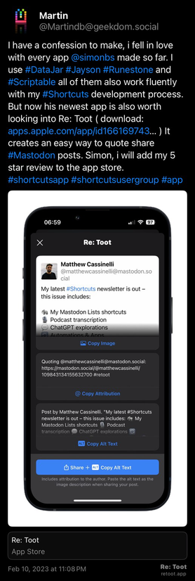 Post by Martin. "I have a confession to make, i fell in love with every app @simonbs made so far. I use #DataJar #Jayson #Runestone and #Scriptable all of them also work fluently with my #Shortcuts development process. But now his newest app is also worth looking into Re: Toot ( download: apps.apple.com/app/id166169743… ) It creates an easy way to quote share #Mastodon posts. Simon, i will add my 5 star review to the app store. #shortcutsapp #shortcutsusergroup #app" The post contains an image with no description. Posted on Feb 10, 2023 at 11:08 PM