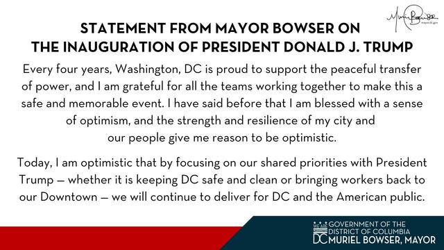 STATEMENT FROM MAYOR BOWSER ON THE INAUGURATION OF PRESIDENT DONALD J. TRUMP

Every four years, Washington, DC is proud to support the peaceful transfer of power, and I am grateful for all the teams working together to make this a safe and memorable event. I have said before that I am blessed with a sense of optimism, and the strength and resilience of my city and our people give me reason to be optimistic.

Today, I am optimistic that by focusing on our shared priorities with President Trump - whether it is keeping DC safe and clean or bringing workers back to our Downtown we will continue to deliver for DC and the American public.
